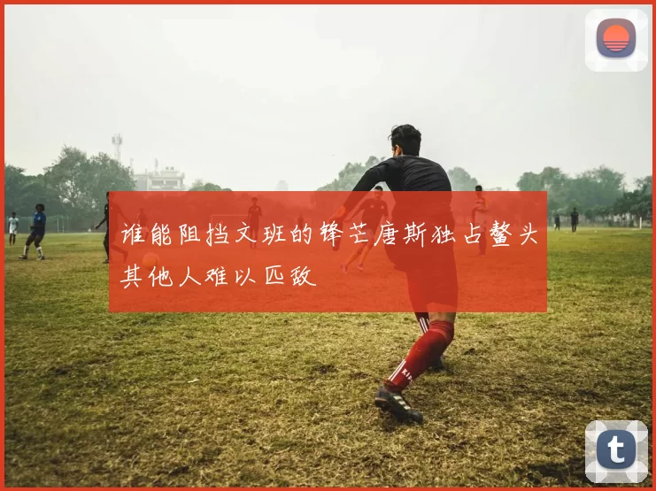 谁能阻挡文班的锋芒唐斯独占鳌头其他人难以匹敌
