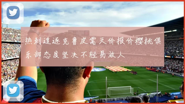 热刺追逐克鲁皮需天价报价樱桃俱乐部态度坚决不轻易放人