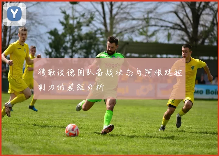 穆勒谈德国队备战状态与阿根廷控制力的差距分析